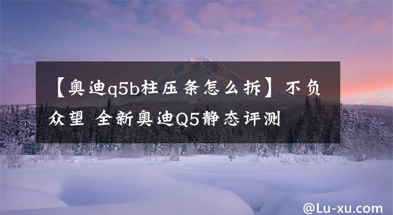 【奧迪q5b柱壓條怎么拆】不負(fù)眾望 全新奧迪Q5靜態(tài)評測