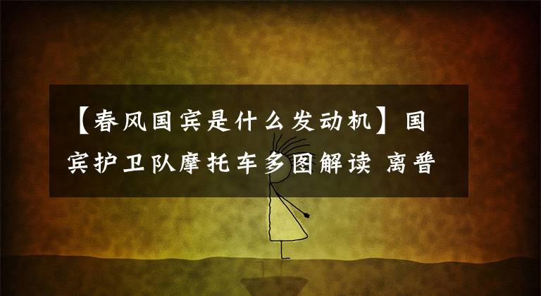 【春風(fēng)國賓是什么發(fā)動機(jī)】國賓護(hù)衛(wèi)隊摩托車多圖解讀 離普通摩友并不遙遠(yuǎn)