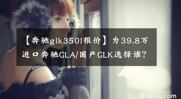 【奔馳glk350l報價】為39.8萬進口奔馳GLA/國產(chǎn)GLK選擇誰？