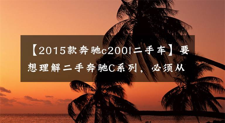 【2015款奔馳c200l二手車】要想理解二手奔馳C系列，必須從這三步開始。