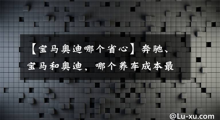 【寶馬奧迪哪個(gè)省心】奔馳、寶馬和奧迪，哪個(gè)養(yǎng)車成本最低？質(zhì)量是否都一樣？