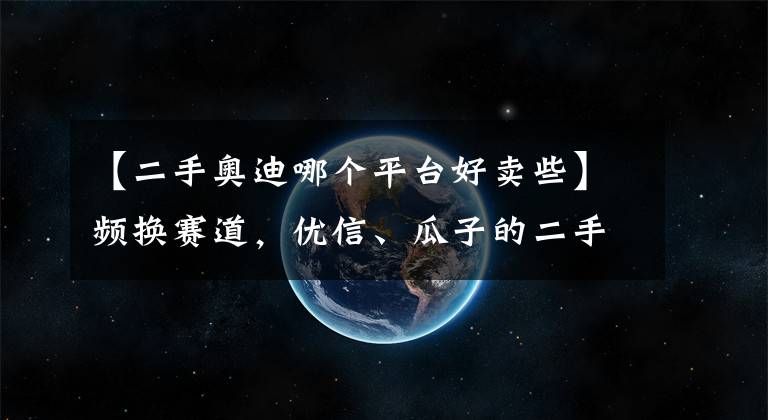 【二手奧迪哪個平臺好賣些】頻換賽道，優(yōu)信、瓜子的二手車還是好生意嗎？