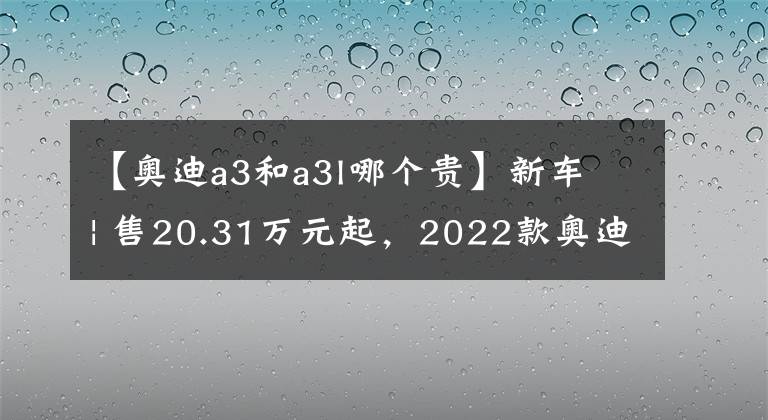 【奧迪a3和a3l哪個(gè)貴】新車 | 售20.31萬(wàn)元起，2022款?yuàn)W迪A3家族上市，縮小版奧迪A4L