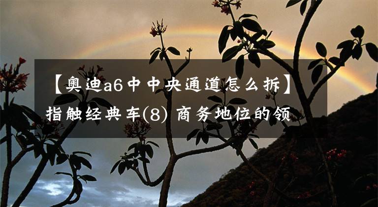 【奧迪a6中中央通道怎么拆】指觸經(jīng)典車(8) 商務(wù)地位的領(lǐng)袖奧迪A6