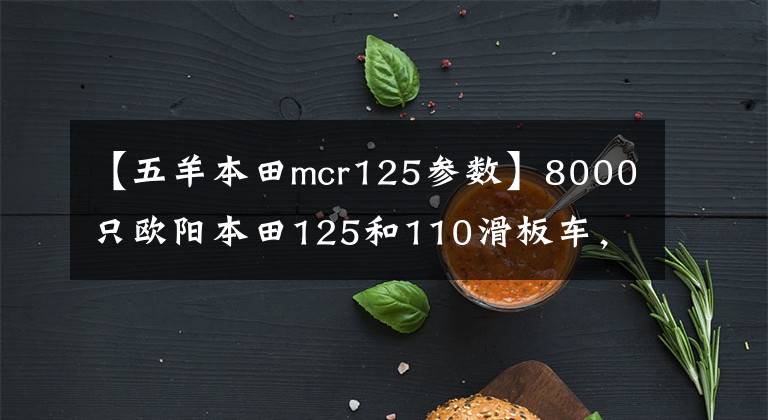 【五羊本田mcr125參數(shù)】8000只歐陽(yáng)本田125和110滑板車，綜合水平更好的是什么？