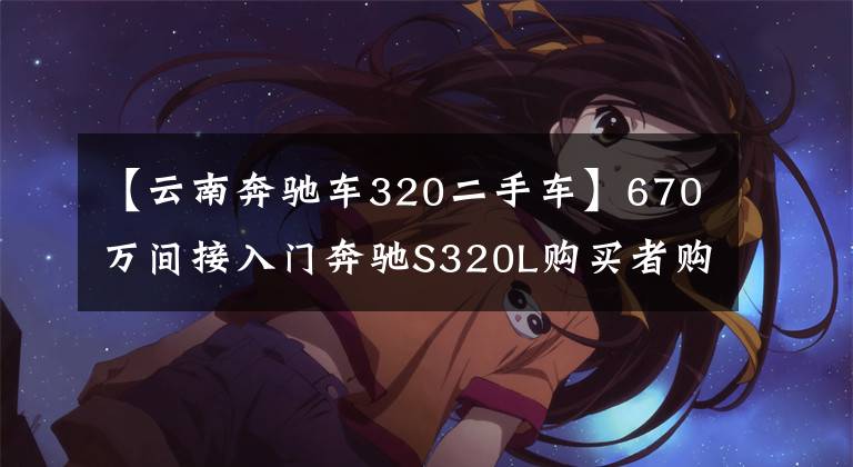 【云南奔馳車320二手車】670萬間接入門奔馳S320L購買者購買：這輛車的狀態(tài)是買回家供應(yīng)嗎？