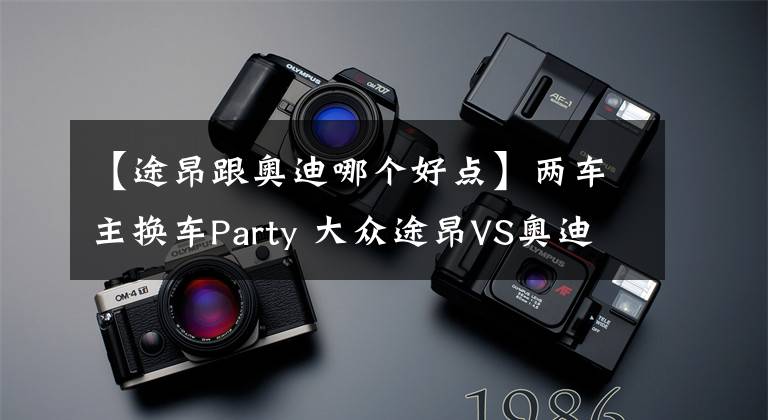 【途昂跟奧迪哪個好點】兩車主換車Party 大眾途昂VS奧迪Q5L