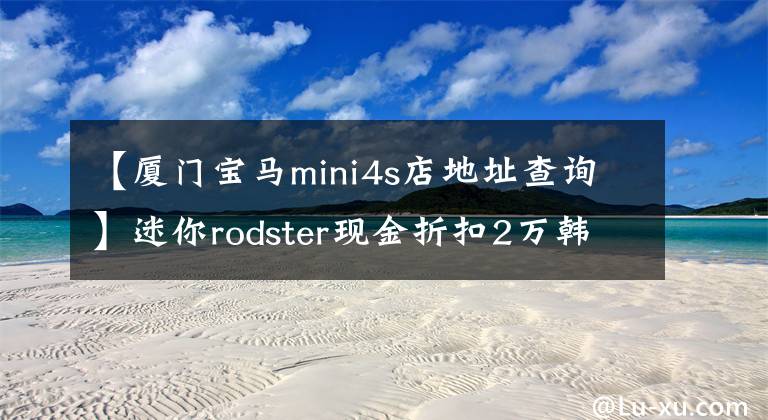 【廈門(mén)寶馬mini4s店地址查詢】迷你rodster現(xiàn)金折扣2萬(wàn)韓元現(xiàn)車(chē)供應(yīng)