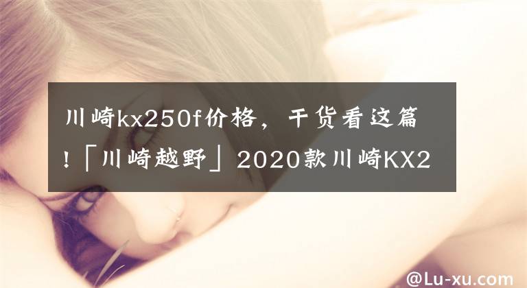 川崎kx250f價格，干貨看這篇!「川崎越野」2020款川崎KX250揭秘