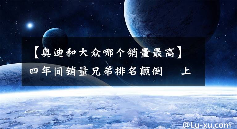 【奧迪和大眾哪個銷量最高】四年間銷量兄弟排名顛倒? 上汽大眾為何被一汽大眾反超