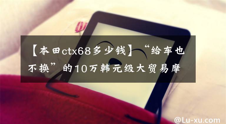 【本田ctx68多少錢】“給車也不換”的10萬韓元級大貿(mào)易摩托車型庫存。