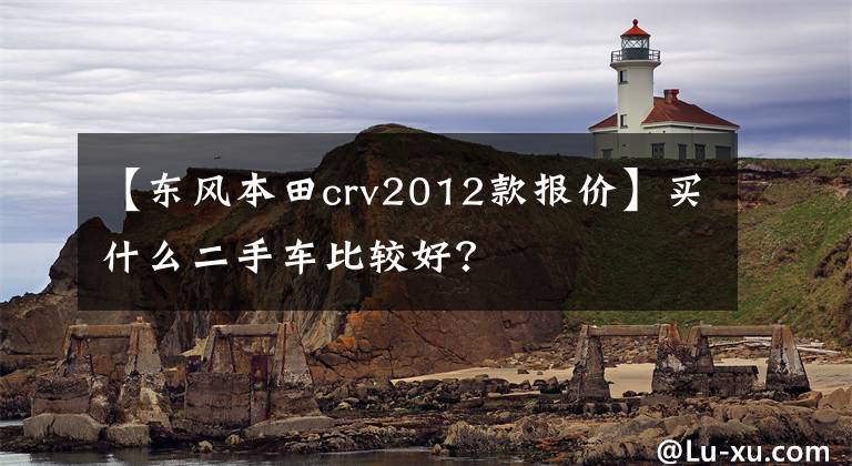 【東風(fēng)本田crv2012款報(bào)價(jià)】買(mǎi)什么二手車(chē)比較好？