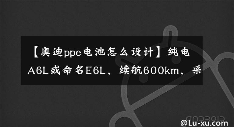 【奧迪ppe電池怎么設(shè)計(jì)】純電A6L或命名E6L，續(xù)航600km，采用純電PPE平臺(tái)打造