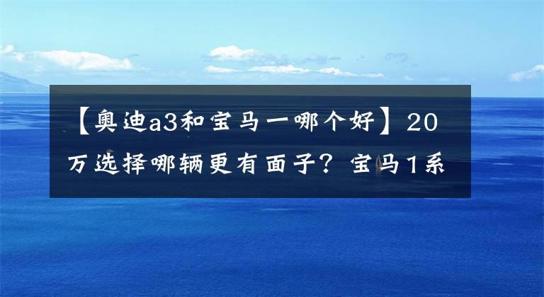 【奧迪a3和寶馬一哪個好】20萬選擇哪輛更有面子？寶馬1系對比奧迪A3