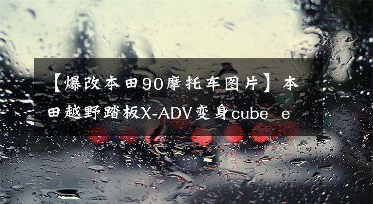 【爆改本田90摩托車圖片】本田越野踏板X-ADV變身cube ez 90