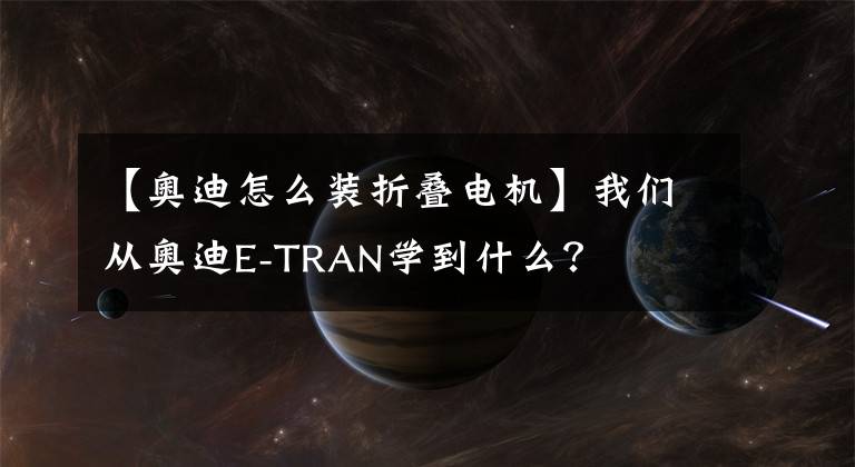 【奧迪怎么裝折疊電機(jī)】我們從奧迪E-TRAN學(xué)到什么？