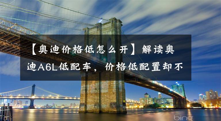 【奧迪價格低怎么開】解讀奧迪A6L低配車，價格低配置卻不低，開回家面子十足