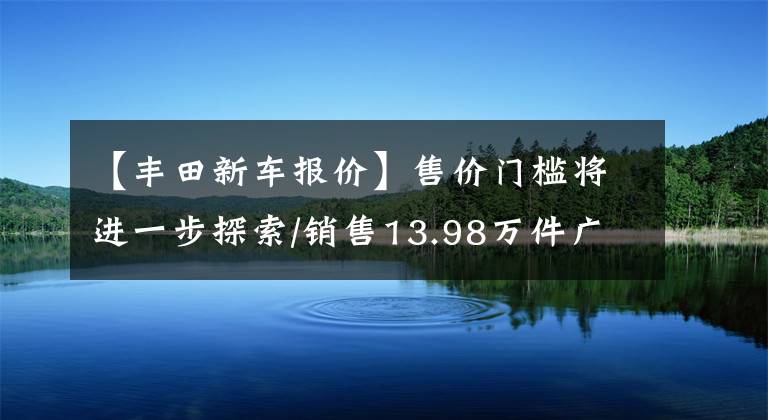 【豐田新車報(bào)價(jià)】售價(jià)門(mén)檻將進(jìn)一步探索/銷售13.98萬(wàn)件廣汽豐田2023種凌翔上市