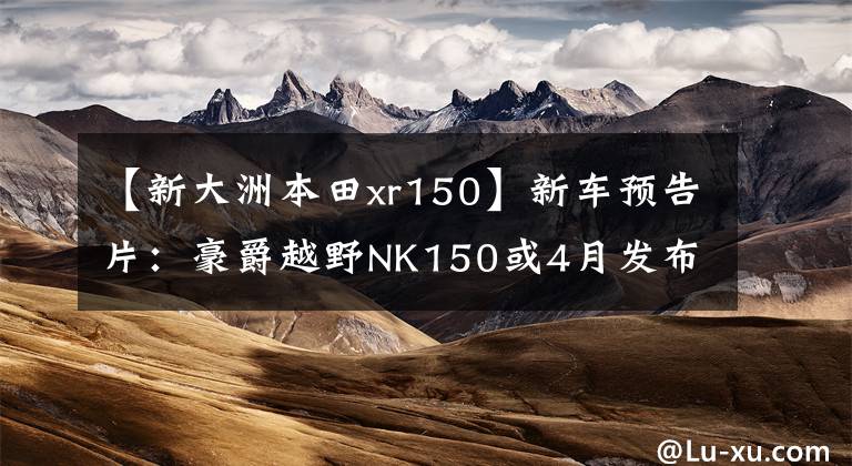 【新大洲本田xr150】新車預告片：豪爵越野NK150或4月發(fā)布，詳細照片和高清管理圖