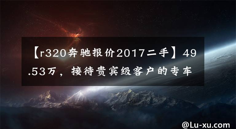 【r320奔馳報(bào)價(jià)2017二手】49.53萬，接待貴賓級(jí)客戶的專車——奔馳 R320