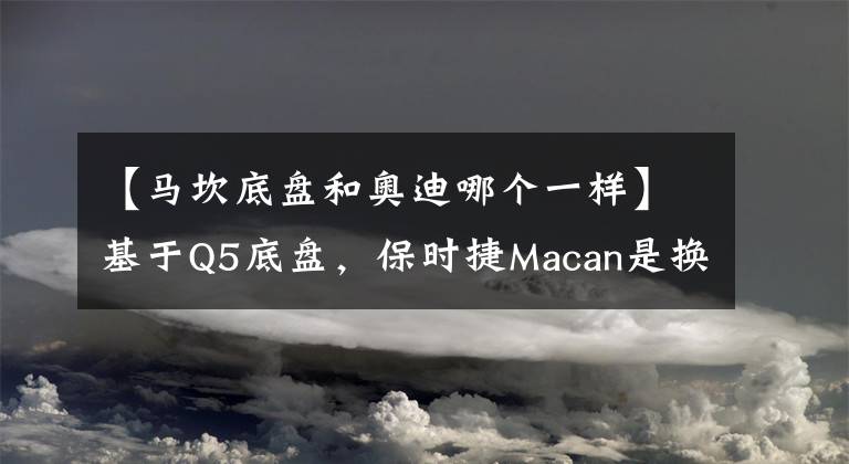 【馬坎底盤和奧迪哪個一樣】基于Q5底盤，保時捷Macan是換標奧迪Q5嗎？