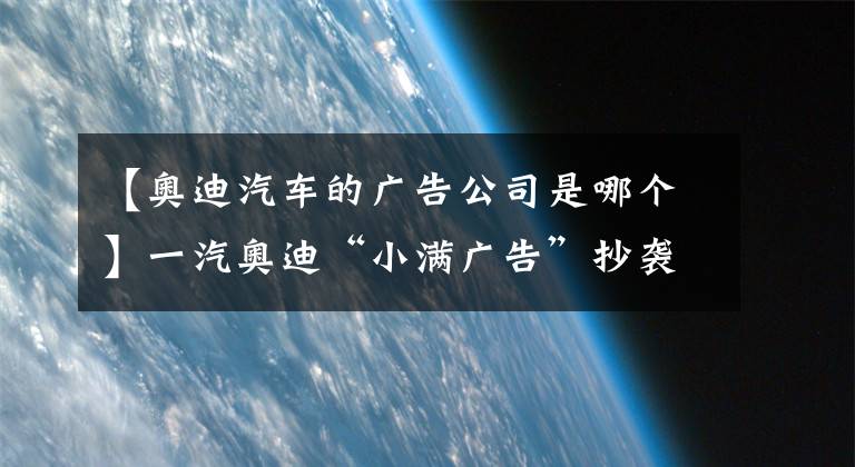 【奧迪汽車的廣告公司是哪個】一汽奧迪“小滿廣告”抄襲事件中，誰該“背鍋”？