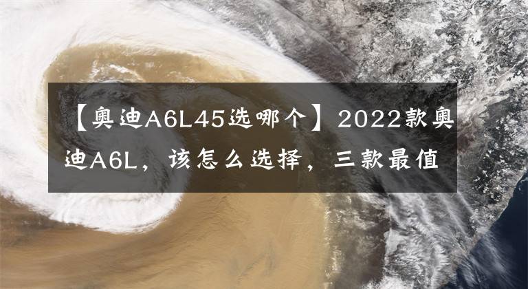 【奧迪A6L45選哪個】2022款奧迪A6L，該怎么選擇，三款最值入手車型