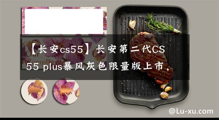 【長(zhǎng)安cs55】長(zhǎng)安第二代CS 55 plus暴風(fēng)灰色限量版上市，細(xì)節(jié)稍作調(diào)整