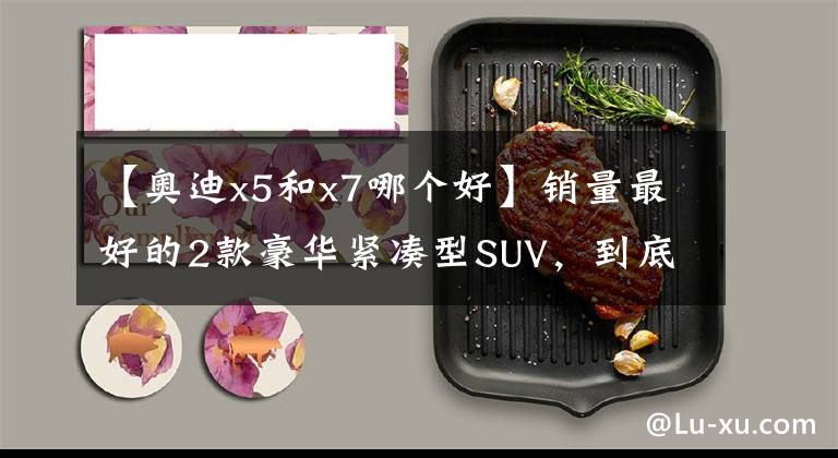 【奧迪x5和x7哪個好】銷量最好的2款豪華緊湊型SUV，到底誰更值得買？