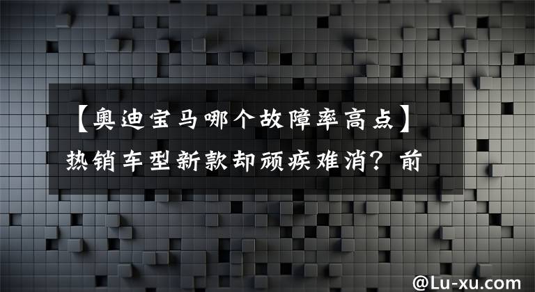 【奧迪寶馬哪個故障率高點】熱銷車型新款卻頑疾難消？前10月奧迪與寶馬投訴指數(shù)對比