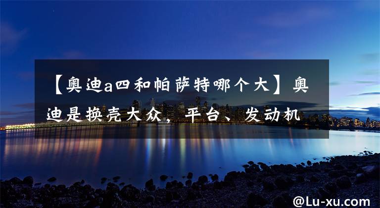 【奧迪a四和帕薩特哪個大】奧迪是換殼大眾，平臺、發(fā)動機、變速箱都一樣？真相其實不簡單