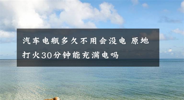 汽車電瓶多久不用會(huì)沒(méi)電 原地打火30分鐘能充滿電嗎