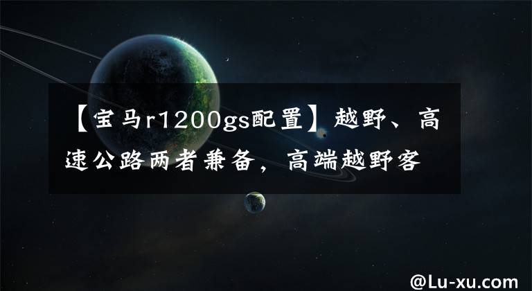 【寶馬r1200gs配置】越野、高速公路兩者兼?zhèn)?，高端越野客車比較。