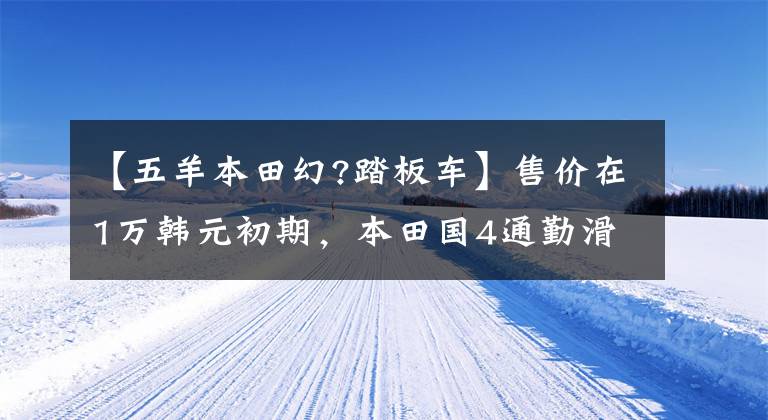 【五羊本田幻?踏板車】售價在1萬韓元初期，本田國4通勤滑板車、幻想鯊魚125，00公里油耗2.3升