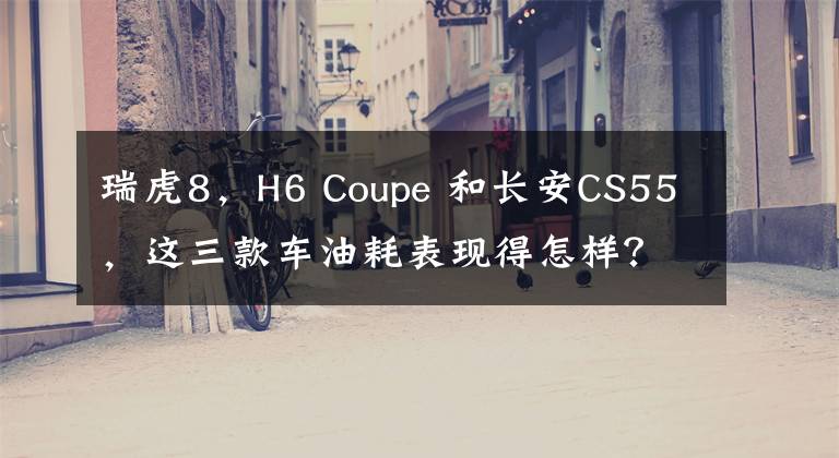 瑞虎8，H6 Coupe 和長(zhǎng)安CS55，這三款車油耗表現(xiàn)得怎樣？