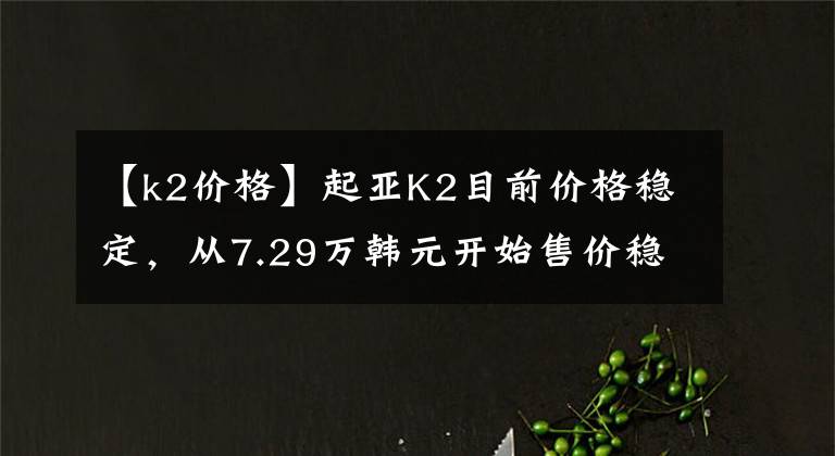 【k2價格】起亞K2目前價格穩(wěn)定，從7.29萬韓元開始售價穩(wěn)定。