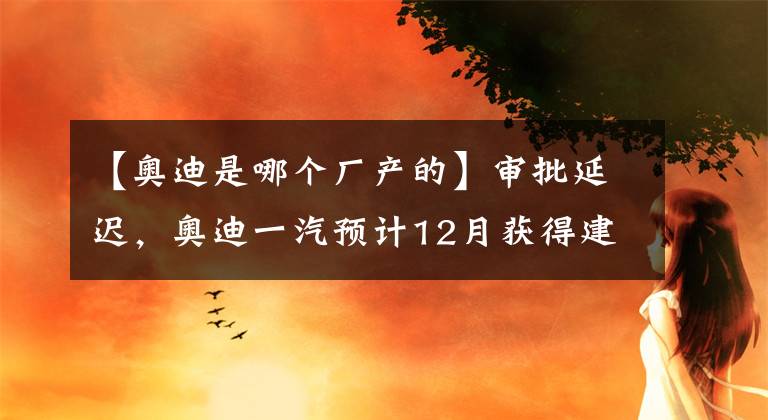 【奧迪是哪個廠產(chǎn)的】審批延遲，奧迪一汽預(yù)計12月獲得建廠許可