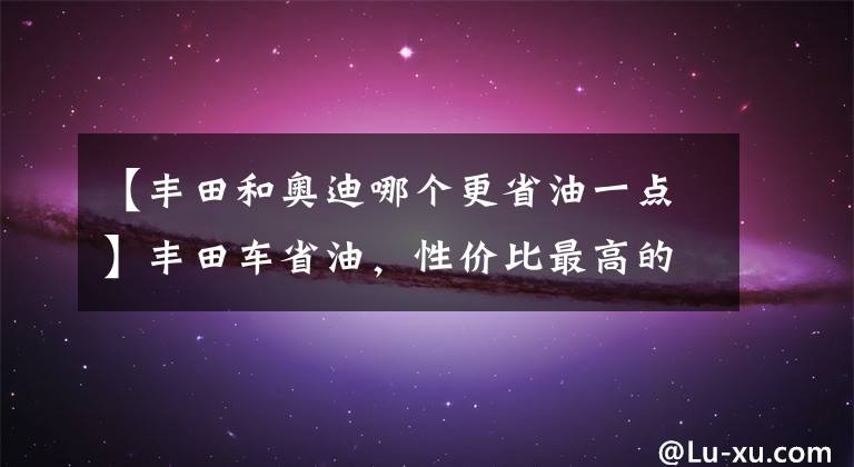 【豐田和奧迪哪個(gè)更省油一點(diǎn)】豐田車(chē)省油，性?xún)r(jià)比最高的亞洲龍，比凱美瑞和奧迪A4L都要出色