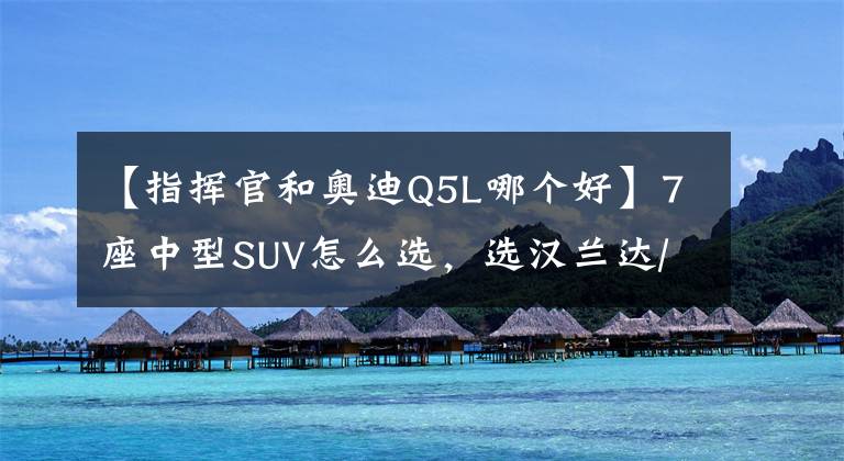 【指揮官和奧迪Q5L哪個好】7座中型SUV怎么選，選漢蘭達/皇冠陸放，還是Jeep大指揮官？