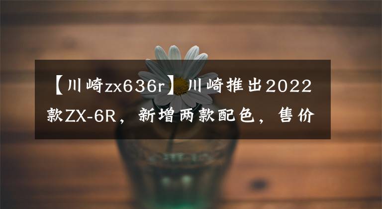 【川崎zx636r】川崎推出2022款ZX-6R，新增兩款配色，售價(jià)一萬美元出頭