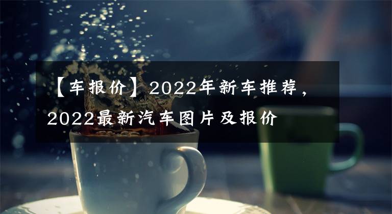 【車報(bào)價(jià)】2022年新車推薦，2022最新汽車圖片及報(bào)價(jià)