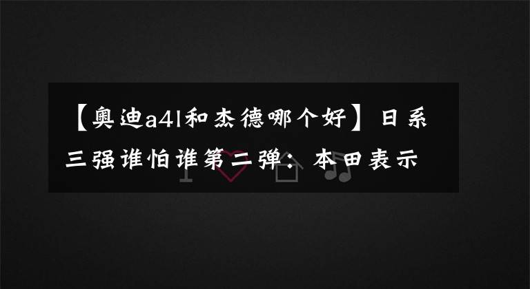 【奧迪a4l和杰德哪個(gè)好】日系三強(qiáng)誰怕誰第二彈：本田表示自己是特立獨(dú)行的工科男