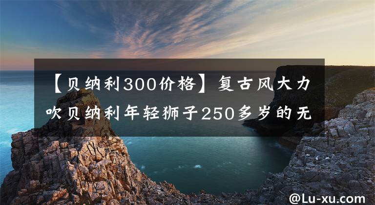 【貝納利300價格】復古風大力吹貝納利年輕獅子250多歲的無極300AC