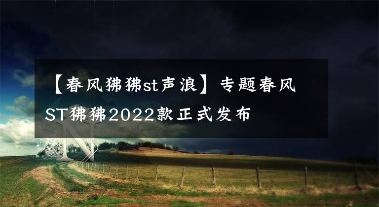 【春風(fēng)狒狒st聲浪】專(zhuān)題春風(fēng)ST狒狒2022款正式發(fā)布