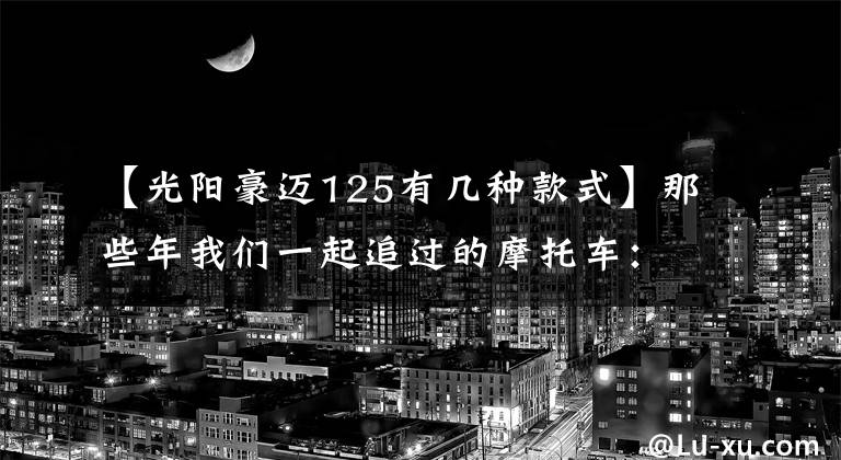 【光陽豪邁125有幾種款式】那些年我們一起追過的摩托車：光陽豪邁125