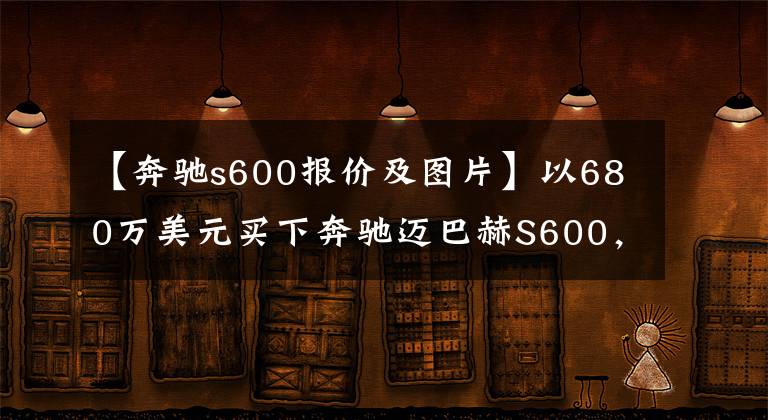 【奔馳s600報價及圖片】以680萬美元買下奔馳邁巴赫S600，等了5個月，很有面子