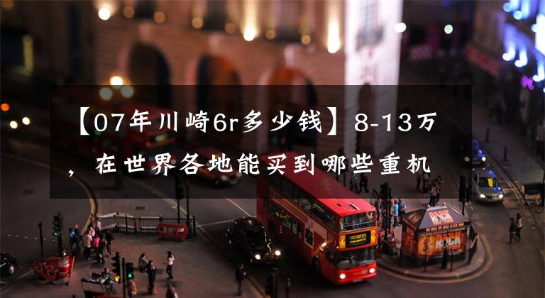 【07年川崎6r多少錢】8-13萬，在世界各地能買到哪些重機？