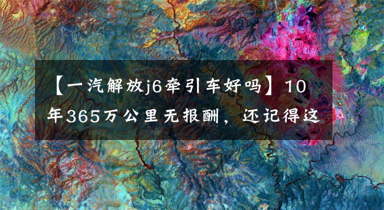 【一汽解放j6牽引車好嗎】10年365萬公里無報酬，還記得這個解放55周年紀念版J6牽引車嗎？