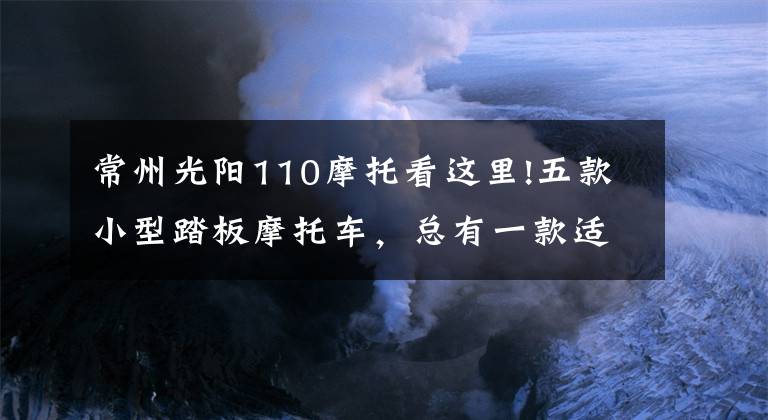 常州光陽110摩托看這里!五款小型踏板摩托車，總有一款適合你