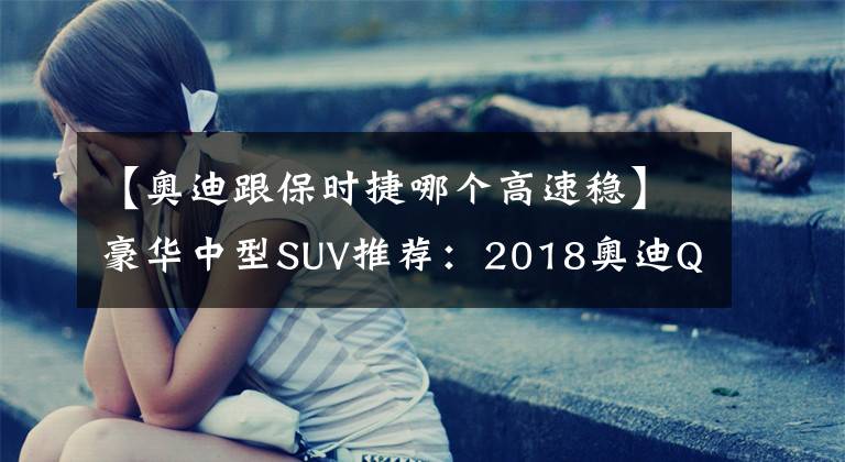 【奧迪跟保時捷哪個高速穩(wěn)】豪華中型SUV推薦：2018奧迪Q5與全新保時捷Macan對比！